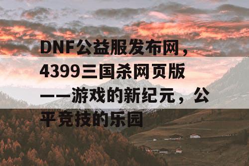 DNF公益服发布网，4399三国杀网页版——游戏的新纪元，公平竞技的乐园