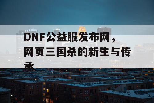 DNF公益服发布网，网页三国杀的新生与传承