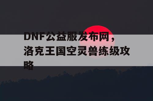 DNF公益服发布网，洛克王国空灵兽练级攻略