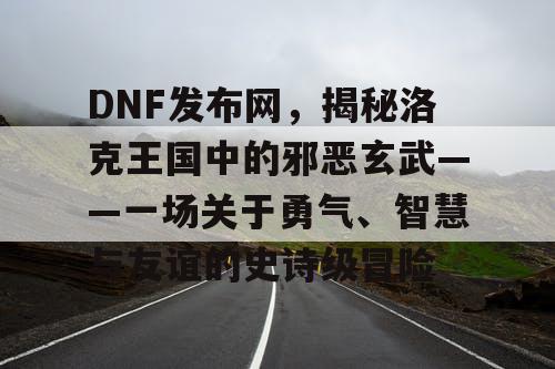 DNF发布网，揭秘洛克王国中的邪恶玄武——一场关于勇气、智慧与友谊的史诗级冒险