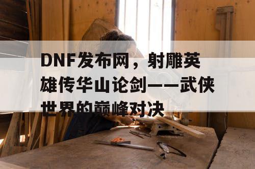 DNF发布网，射雕英雄传华山论剑——武侠世界的巅峰对决