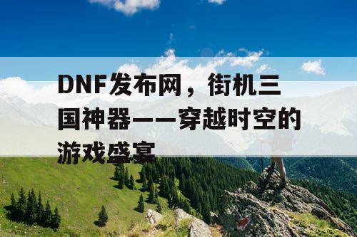 DNF发布网，街机三国神器——穿越时空的游戏盛宴