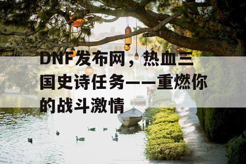 DNF发布网，热血三国史诗任务——重燃你的战斗激情