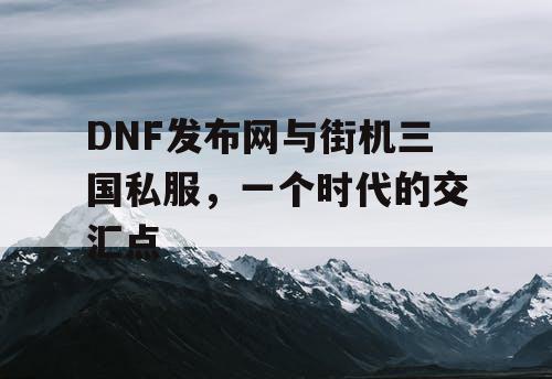 DNF发布网与街机三国私服，一个时代的交汇点