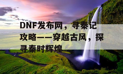 DNF发布网，寻秦记攻略——穿越古风，探寻秦时辉煌