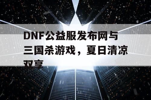 DNF公益服发布网与三国杀游戏，夏日清凉双享