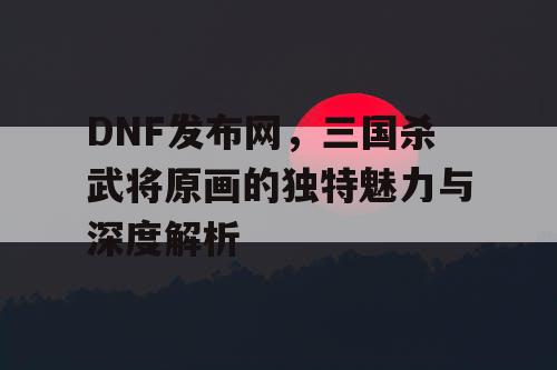 DNF发布网，三国杀武将原画的独特魅力与深度解析