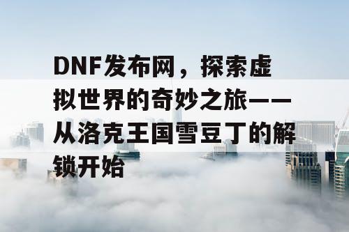 DNF发布网，探索虚拟世界的奇妙之旅——从洛克王国雪豆丁的解锁开始