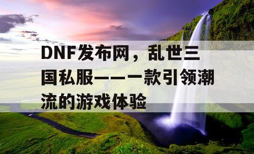 DNF发布网，乱世三国私服——一款引领潮流的游戏体验