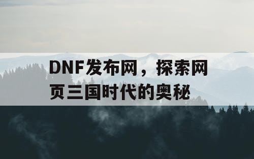 DNF发布网，探索网页三国时代的奥秘