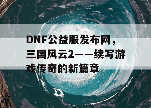 DNF公益服发布网，三国风云2——续写游戏传奇的新篇章