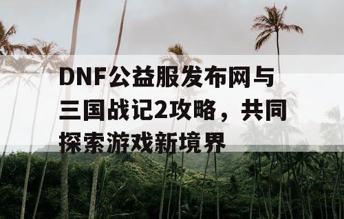 DNF公益服发布网与三国战记2攻略，共同探索游戏新境界