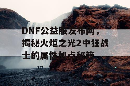 DNF公益服发布网，揭秘火炬之光2中狂战士的属性加点秘籍