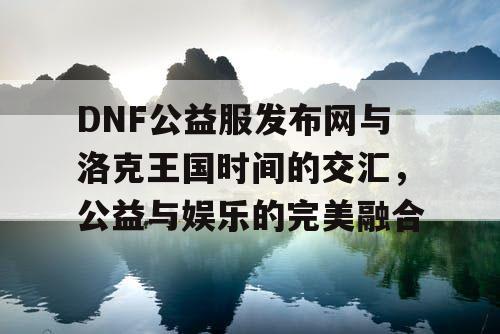 DNF公益服发布网与洛克王国时间的交汇，公益与娱乐的完美融合