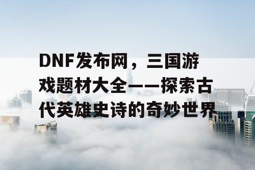 DNF发布网，三国游戏题材大全——探索古代英雄史诗的奇妙世界