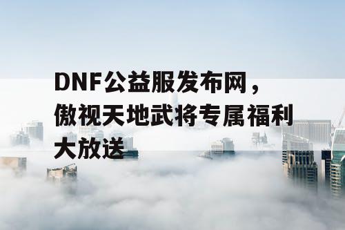 DNF公益服发布网，傲视天地武将专属福利大放送