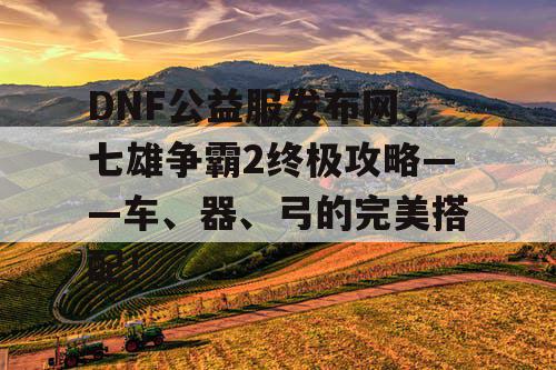 DNF公益服发布网，七雄争霸2终极攻略——车、器、弓的完美搭配！