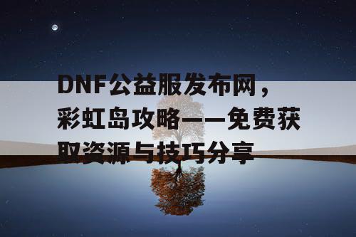 DNF公益服发布网，彩虹岛攻略——免费获取资源与技巧分享