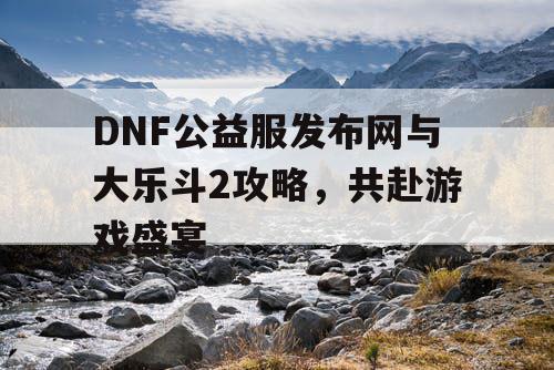 DNF公益服发布网与大乐斗2攻略，共赴游戏盛宴