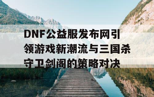 DNF公益服发布网引领游戏新潮流与三国杀守卫剑阁的策略对决