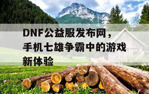 DNF公益服发布网，手机七雄争霸中的游戏新体验