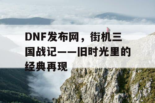 DNF发布网，街机三国战记——旧时光里的经典再现