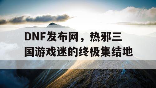 DNF发布网，热邪三国游戏迷的终极集结地