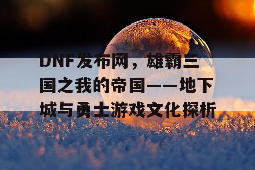 DNF发布网，雄霸三国之我的帝国——地下城与勇士游戏文化探析