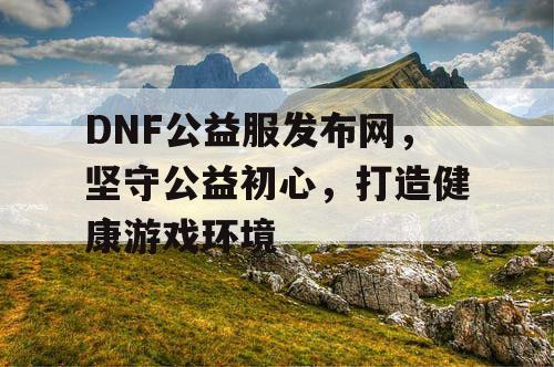 DNF公益服发布网，坚守公益初心，打造健康游戏环境