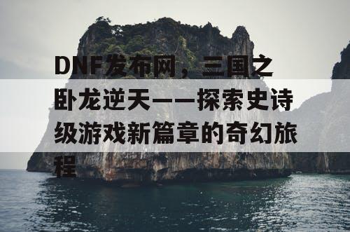 DNF发布网，三国之卧龙逆天——探索史诗级游戏新篇章的奇幻旅程