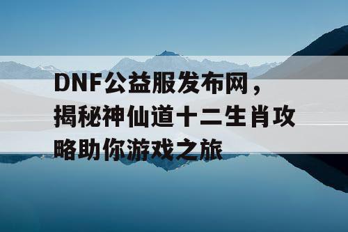 DNF公益服发布网，揭秘神仙道十二生肖攻略助你游戏之旅