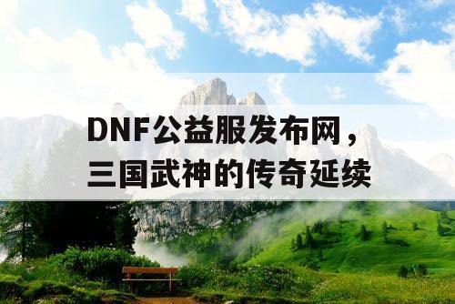 DNF公益服发布网，三国武神的传奇延续