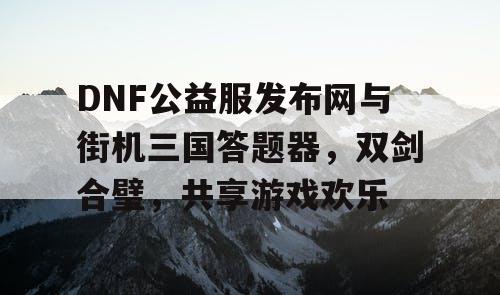 DNF公益服发布网与街机三国答题器，双剑合璧，共享游戏欢乐