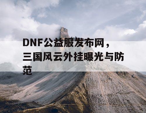 DNF公益服发布网，三国风云外挂曝光与防范